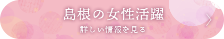 島根の女性活躍 詳しい情報を見る
