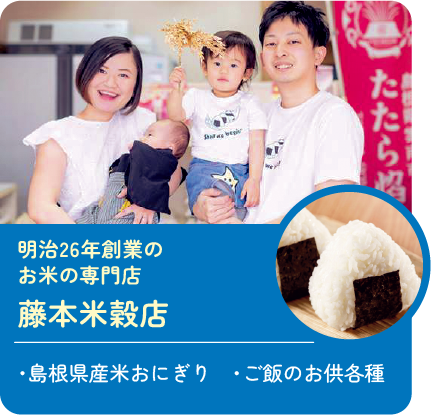 明治26年創業のお米の専門店
藤本米穀店 販売商品:・島根県産米おにぎり・ご飯のお供各種