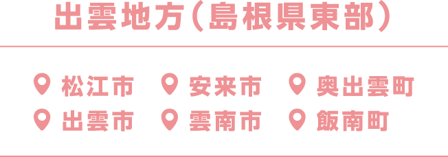 出雲地方（島根県東部）松江市、安来市、奥出雲町、出雲市、雲南市、飯南町