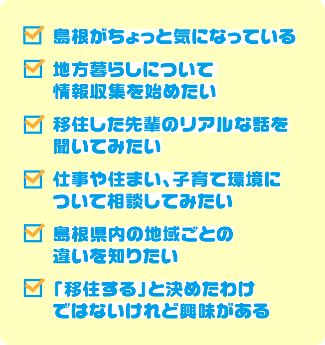 島根がちょっと気になっている。地方暮らしについて情報収集を始めたい。移住した先輩のリアルな話を聞いてみたい。仕事や住まい、子育て環境について相談してみたい。島根県内の地域ごとの違いを知りたい。「移住する」と決めたわけではないけれど興味がある。