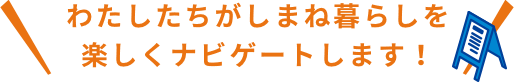 わたしたちがしまね暮らしを楽しくナビゲートします！